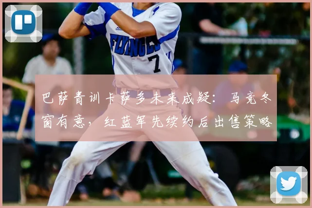 巴萨青训卡萨多未来成疑:马竞冬窗有意,红蓝军先续约后出售策略解析