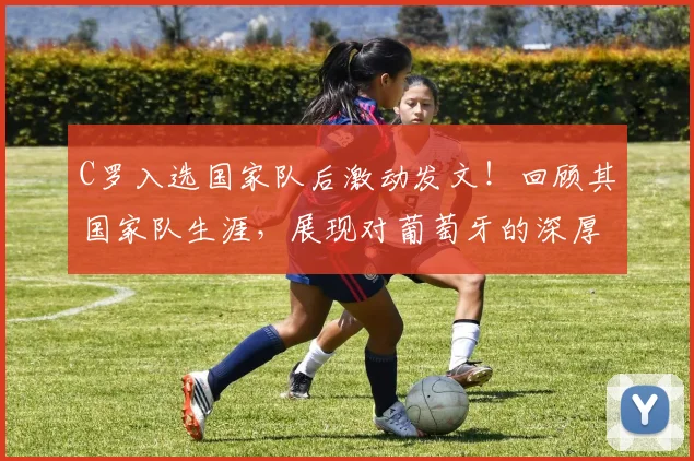 C罗入选国家队后激动发文！回顾其国家队生涯，展现对葡萄牙的深厚感情