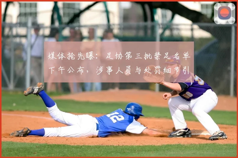 媒体抢先曝：足协第三批禁足名单下午公布，涉事人员与处罚细节引关注