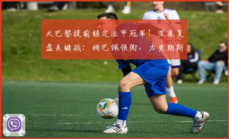 大巴黎提前锁定法甲冠军！深度复盘关键战：姆巴佩领衔，力克朗斯登顶之路