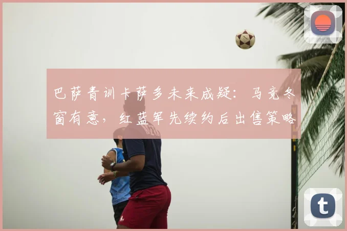 巴萨青训卡萨多未来成疑：马竞冬窗有意，红蓝军先续约后出售策略解析