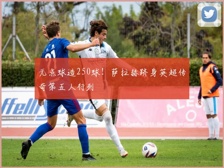 无点球造250球！萨拉赫跻身英超传奇第五人行列