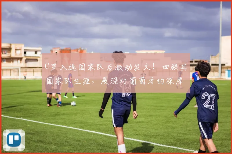 C罗入选国家队后激动发文!回顾其国家队生涯,展现对葡萄牙的深厚感情
