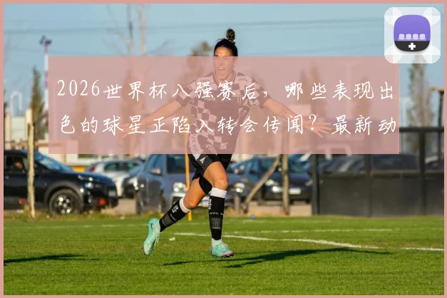 2026世界杯八强赛后，哪些表现出色的球星正陷入转会传闻？最新动态解析