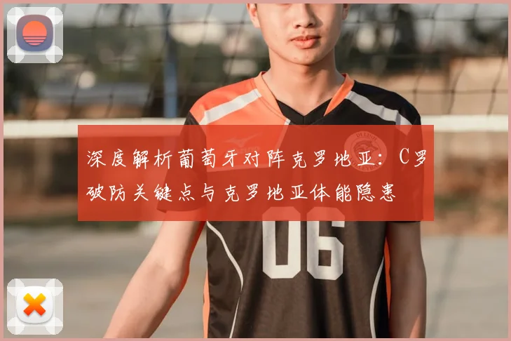 深度解析葡萄牙对阵克罗地亚：C罗破防关键点与克罗地亚体能隐患