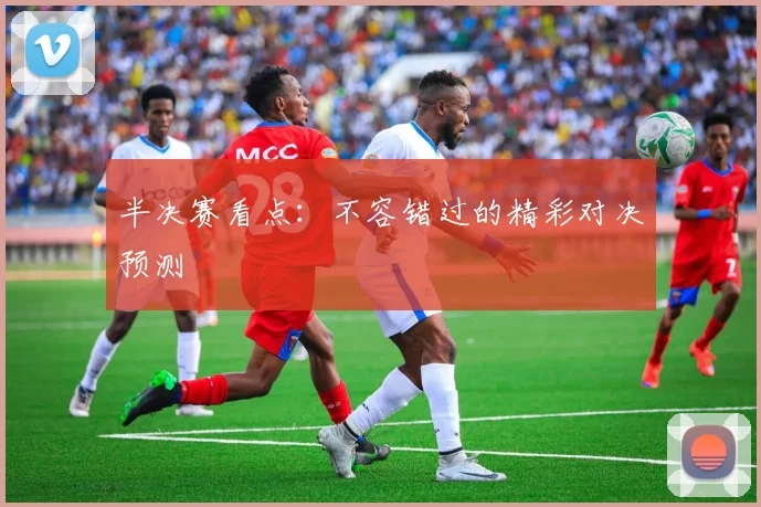 半决赛看点：不容错过的精彩对决预测