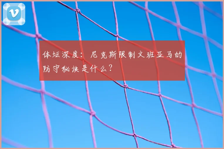 体坛深度：尼克斯限制文班亚马的防守秘诀是什么？