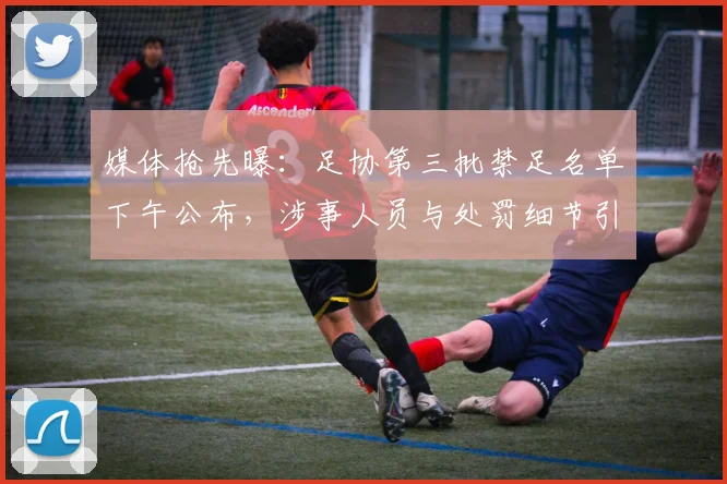 媒体抢先曝:足协第三批禁足名单下午公布,涉事人员与处罚细节引关注