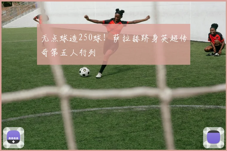 无点球造250球!萨拉赫跻身英超传奇第五人行列